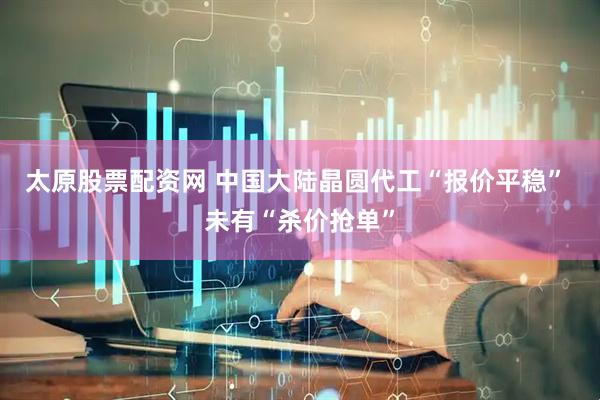 太原股票配资网 中国大陆晶圆代工“报价平稳” 未有“杀价抢单”