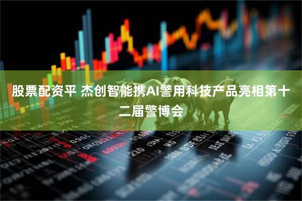 股票配资平 杰创智能携AI警用科技产品亮相第十二届警博会