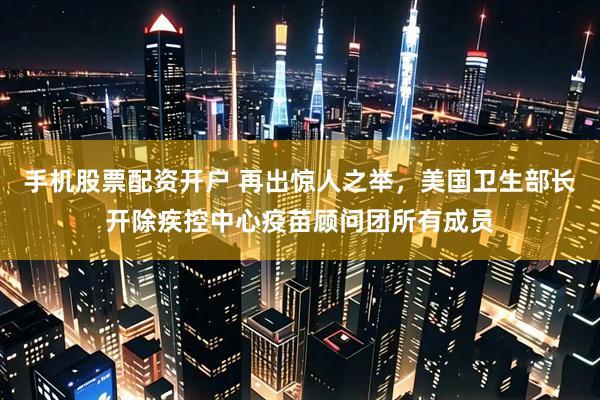 手机股票配资开户 再出惊人之举，美国卫生部长开除疾控中心疫苗顾问团所有成员