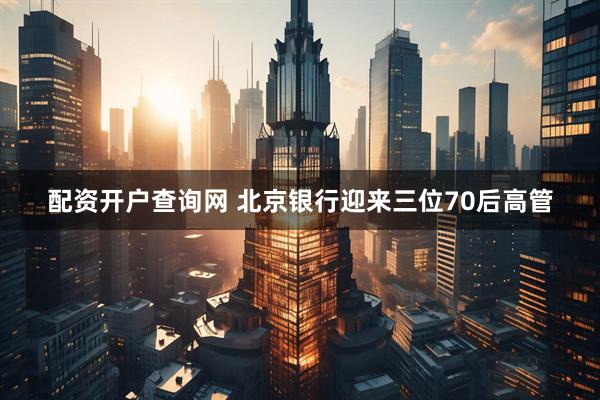 配资开户查询网 北京银行迎来三位70后高管