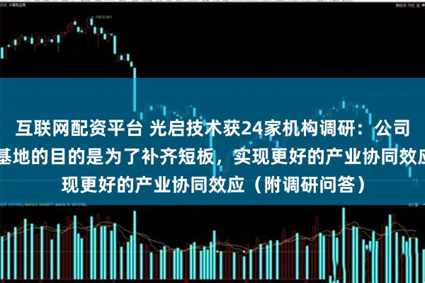 互联网配资平台 光启技术获24家机构调研：公司建设905与906基地的目的是为了补齐短板，实现更好的产业协同效应（附调研问答）