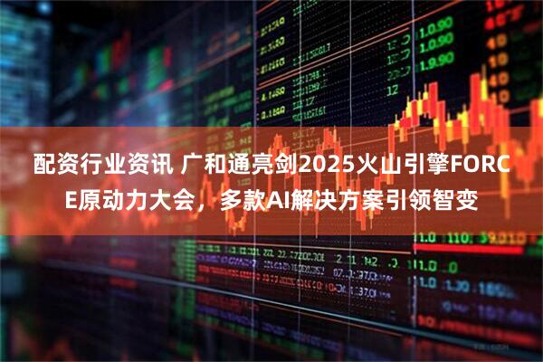 配资行业资讯 广和通亮剑2025火山引擎FORCE原动力大会，多款AI解决方案引领智变