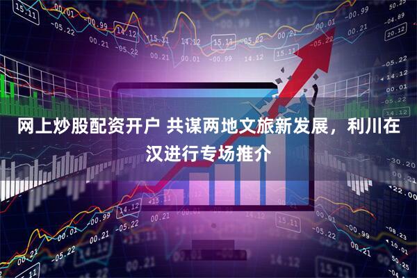 网上炒股配资开户 共谋两地文旅新发展，利川在汉进行专场推介