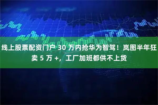 线上股票配资门户 30 万内抢华为智驾！岚图半年狂卖 5 万 +，工厂加班都供不上货
