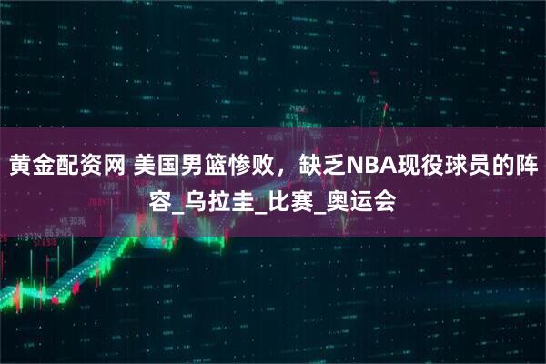 黄金配资网 美国男篮惨败，缺乏NBA现役球员的阵容_乌拉圭_比赛_奥运会