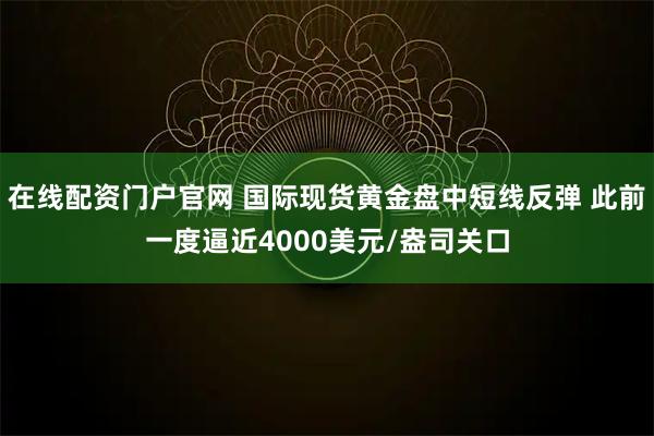 在线配资门户官网 国际现货黄金盘中短线反弹 此前一度逼近4000美元/盎司关口