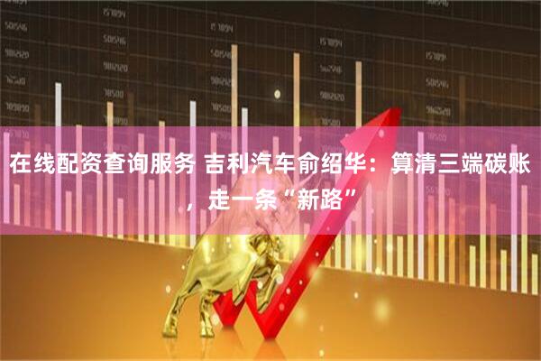 在线配资查询服务 吉利汽车俞绍华：算清三端碳账，走一条“新路”