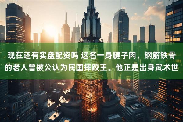 现在还有实盘配资吗 这名一身腱子肉，钢筋铁骨的老人曾被公认为民国摔跤王。他正是出身武术世